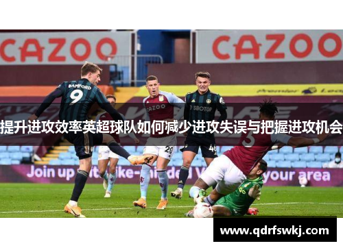 提升进攻效率英超球队如何减少进攻失误与把握进攻机会